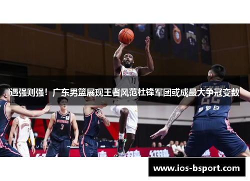 遇强则强！广东男篮展现王者风范杜锋军团或成最大争冠变数