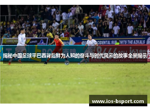 揭秘中国足球平巴西背后鲜为人知的奋斗与时代风云的故事全景揭示